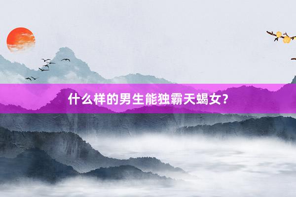 什么样的男生能独霸天蝎女？