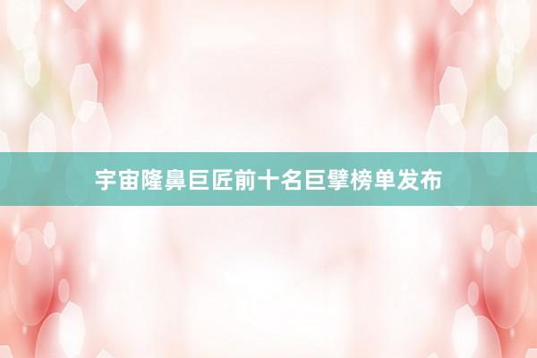 宇宙隆鼻巨匠前十名巨擘榜单发布